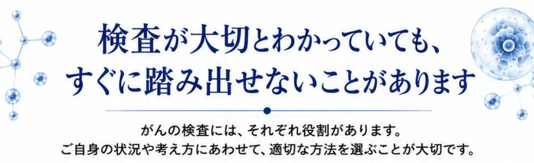 検査が大切とわかっていても、すぐに踏み出せないことがあります。がんの検査には、それぞれ役割があります。ご自身の状況や考え方にあわせて、適切な方法を選ぶことが大切です。