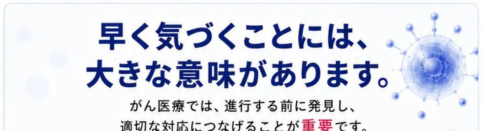 早く気づくことには、大きな意味があります。がん医療では、進行する前に発見し、適切な対応につなげることが重要です。