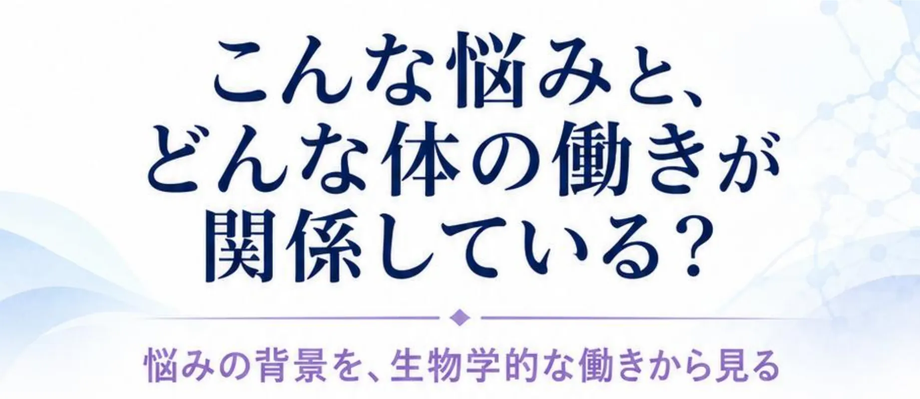 こんな悩みと、どんな体の働きが関係している? 悩みの背景を、生物学的な働きから見る。