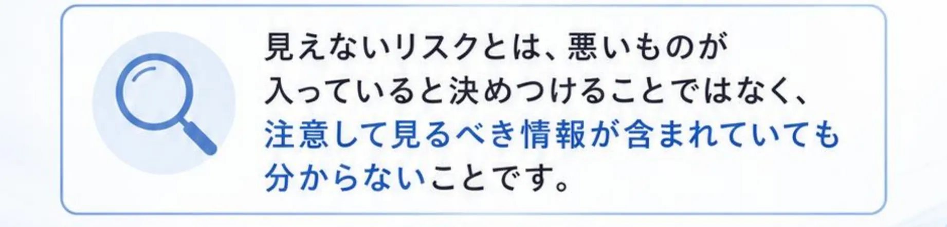 見えないリスクとは、悪いものが入っていると決めつけることではなく、注意して見るべき情報が含まれていても分からないことです