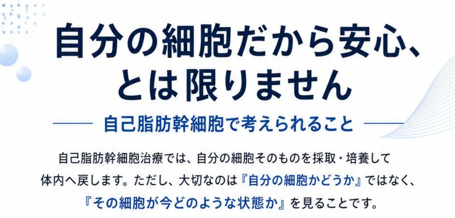 自分の細胞だから安心、とは限りません。自己脂肪幹細胞で考えられること。自己脂肪幹細胞治療では、自分の細胞そのものを採取・培養して体内へ戻します。ただし、大切なのは『自分の細胞かどうか』ではなく、『その細胞が今どのような状態か』を見ることです。