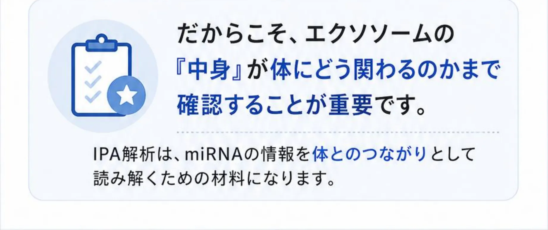 だからこそ、エクソソームの『中身』が体にどう関わるのかまで確認することが重要です。IPA解析は、miRNAの情報を体とのつながりとして読み解くための材料になります